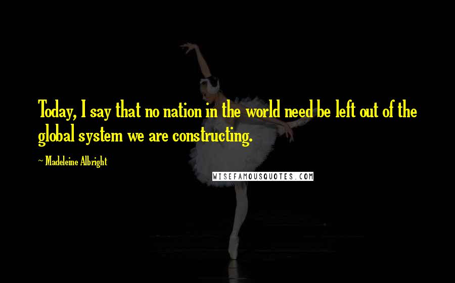 Madeleine Albright Quotes: Today, I say that no nation in the world need be left out of the global system we are constructing.