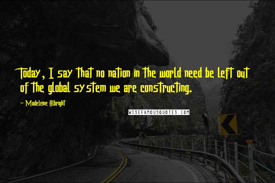 Madeleine Albright Quotes: Today, I say that no nation in the world need be left out of the global system we are constructing.