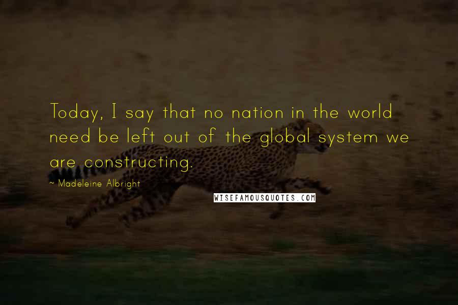 Madeleine Albright Quotes: Today, I say that no nation in the world need be left out of the global system we are constructing.