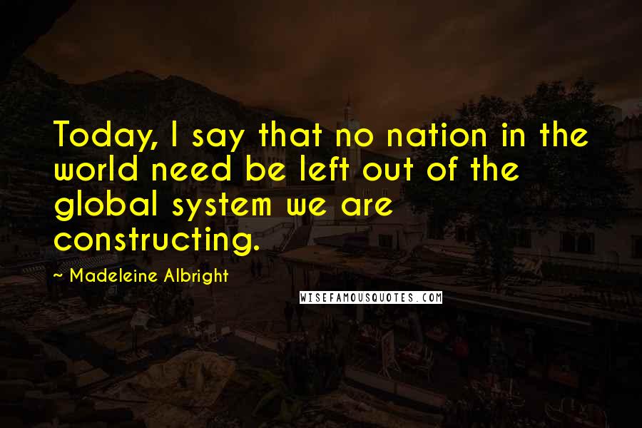 Madeleine Albright Quotes: Today, I say that no nation in the world need be left out of the global system we are constructing.