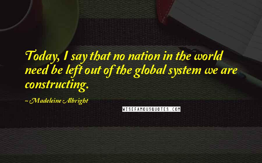Madeleine Albright Quotes: Today, I say that no nation in the world need be left out of the global system we are constructing.