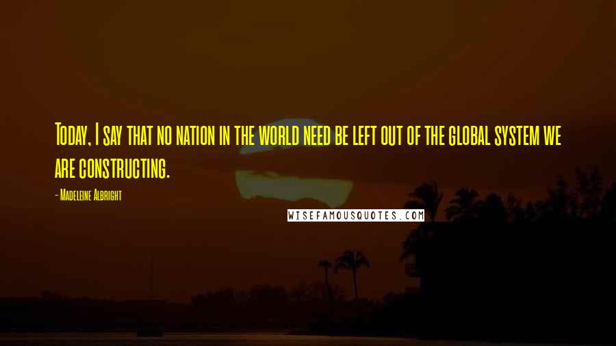 Madeleine Albright Quotes: Today, I say that no nation in the world need be left out of the global system we are constructing.