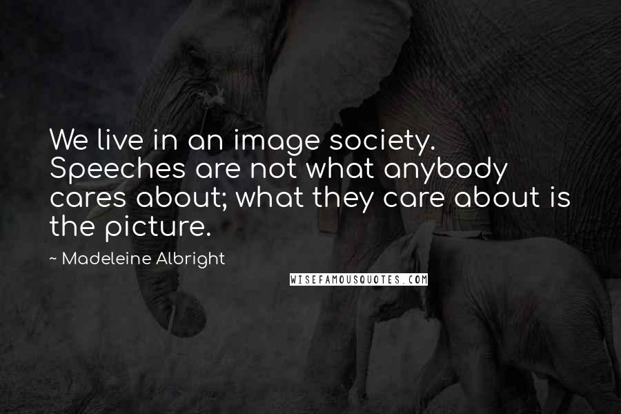 Madeleine Albright Quotes: We live in an image society. Speeches are not what anybody cares about; what they care about is the picture.