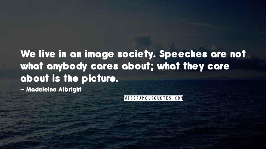 Madeleine Albright Quotes: We live in an image society. Speeches are not what anybody cares about; what they care about is the picture.