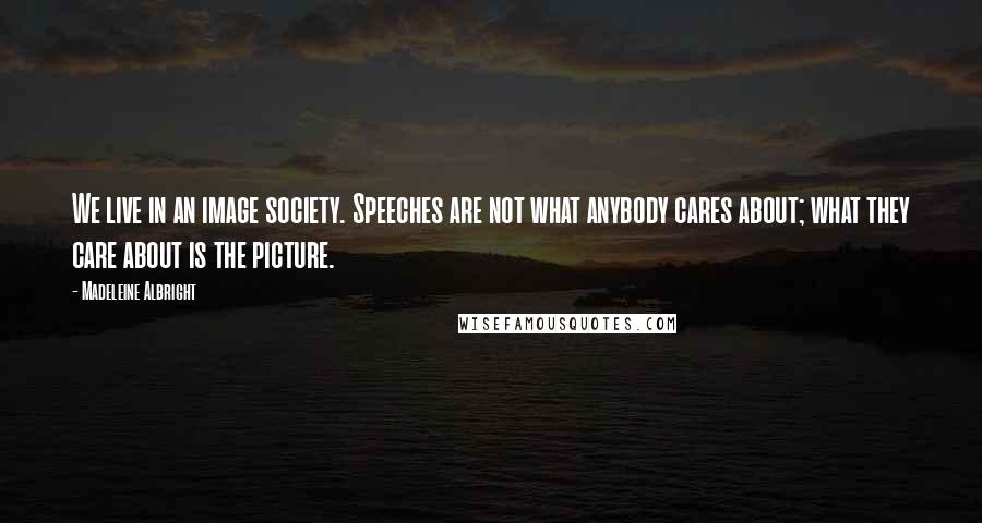 Madeleine Albright Quotes: We live in an image society. Speeches are not what anybody cares about; what they care about is the picture.