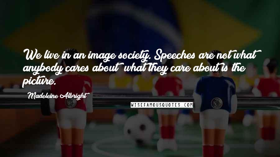 Madeleine Albright Quotes: We live in an image society. Speeches are not what anybody cares about; what they care about is the picture.