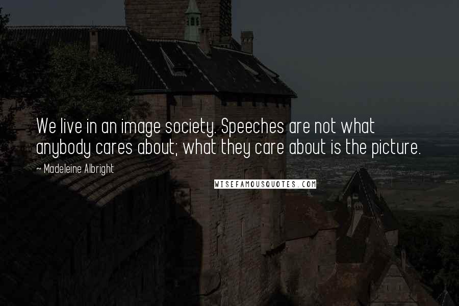 Madeleine Albright Quotes: We live in an image society. Speeches are not what anybody cares about; what they care about is the picture.