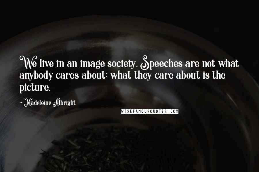 Madeleine Albright Quotes: We live in an image society. Speeches are not what anybody cares about; what they care about is the picture.