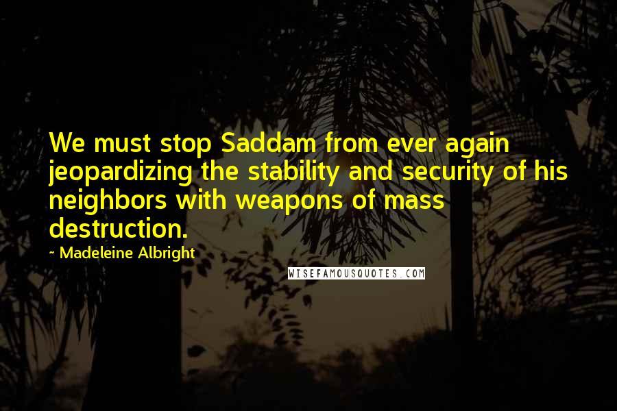 Madeleine Albright Quotes: We must stop Saddam from ever again jeopardizing the stability and security of his neighbors with weapons of mass destruction.