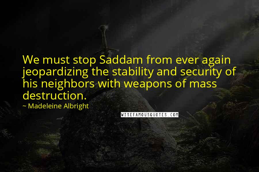 Madeleine Albright Quotes: We must stop Saddam from ever again jeopardizing the stability and security of his neighbors with weapons of mass destruction.