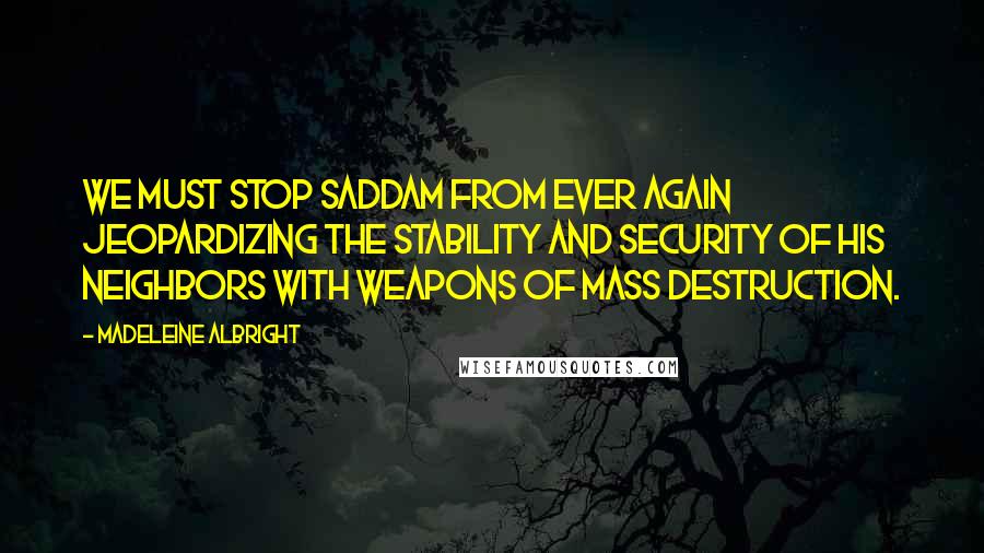 Madeleine Albright Quotes: We must stop Saddam from ever again jeopardizing the stability and security of his neighbors with weapons of mass destruction.