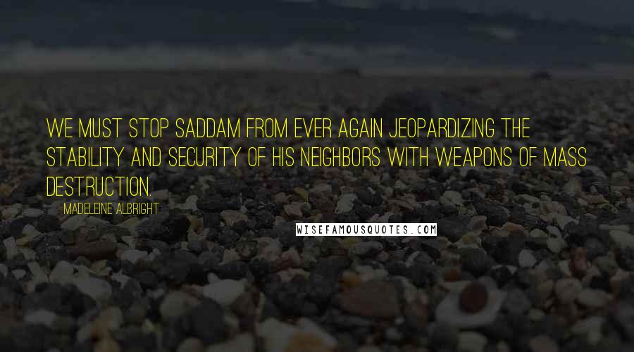 Madeleine Albright Quotes: We must stop Saddam from ever again jeopardizing the stability and security of his neighbors with weapons of mass destruction.