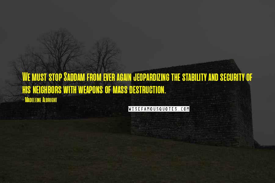 Madeleine Albright Quotes: We must stop Saddam from ever again jeopardizing the stability and security of his neighbors with weapons of mass destruction.