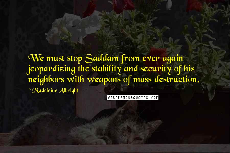 Madeleine Albright Quotes: We must stop Saddam from ever again jeopardizing the stability and security of his neighbors with weapons of mass destruction.