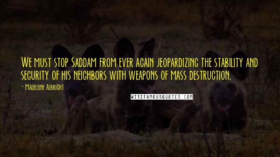 Madeleine Albright Quotes: We must stop Saddam from ever again jeopardizing the stability and security of his neighbors with weapons of mass destruction.