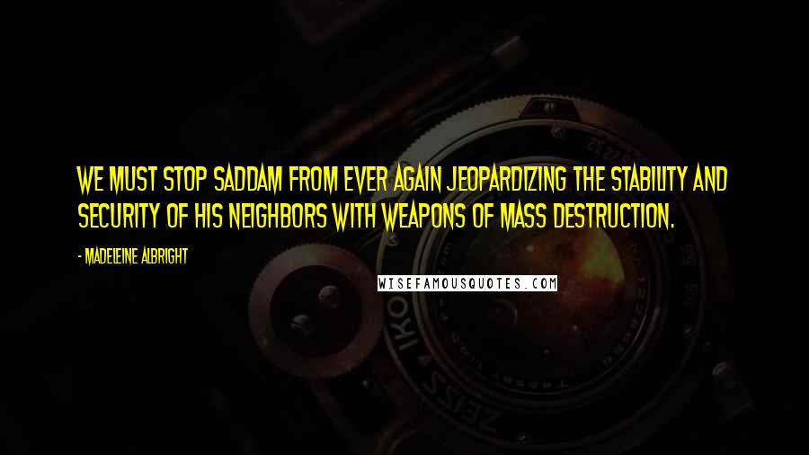 Madeleine Albright Quotes: We must stop Saddam from ever again jeopardizing the stability and security of his neighbors with weapons of mass destruction.