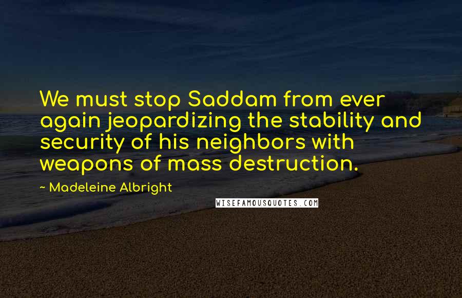 Madeleine Albright Quotes: We must stop Saddam from ever again jeopardizing the stability and security of his neighbors with weapons of mass destruction.