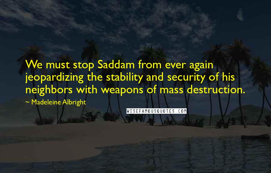 Madeleine Albright Quotes: We must stop Saddam from ever again jeopardizing the stability and security of his neighbors with weapons of mass destruction.