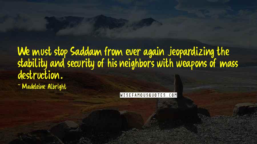 Madeleine Albright Quotes: We must stop Saddam from ever again jeopardizing the stability and security of his neighbors with weapons of mass destruction.