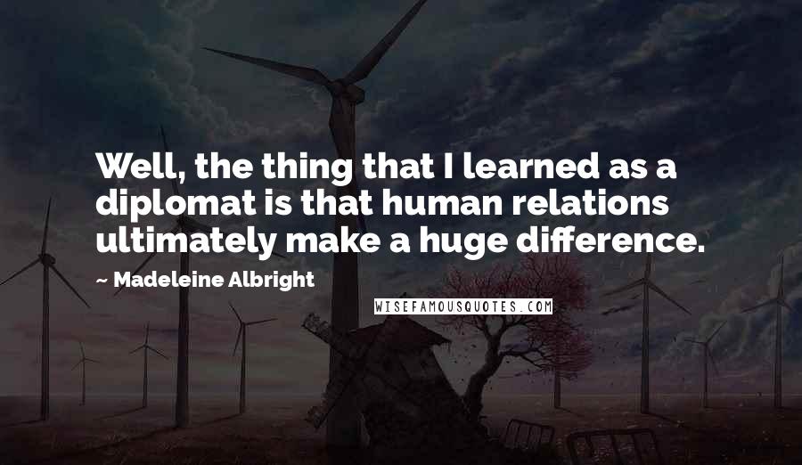 Madeleine Albright Quotes: Well, the thing that I learned as a diplomat is that human relations ultimately make a huge difference.