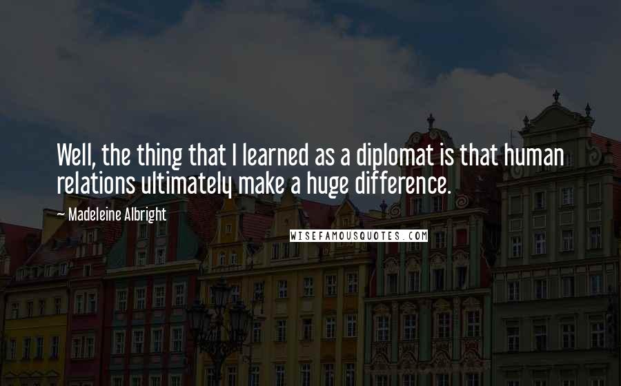 Madeleine Albright Quotes: Well, the thing that I learned as a diplomat is that human relations ultimately make a huge difference.