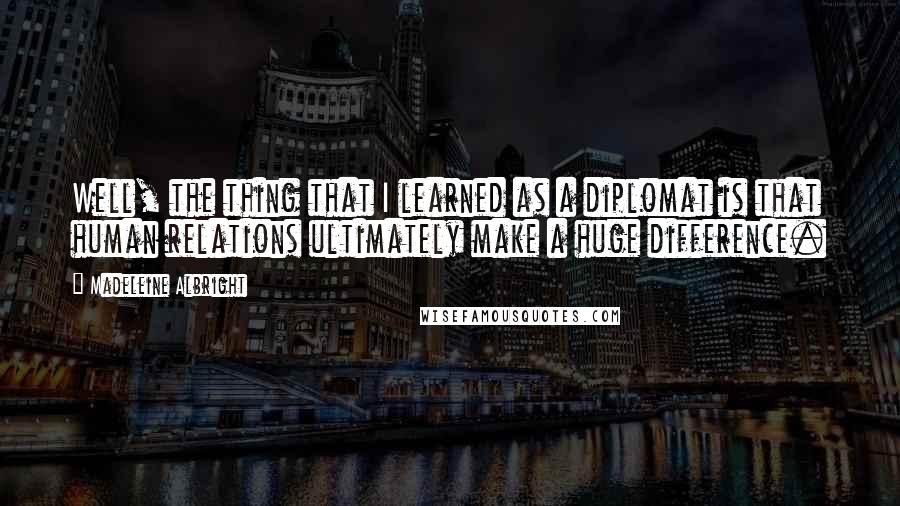 Madeleine Albright Quotes: Well, the thing that I learned as a diplomat is that human relations ultimately make a huge difference.