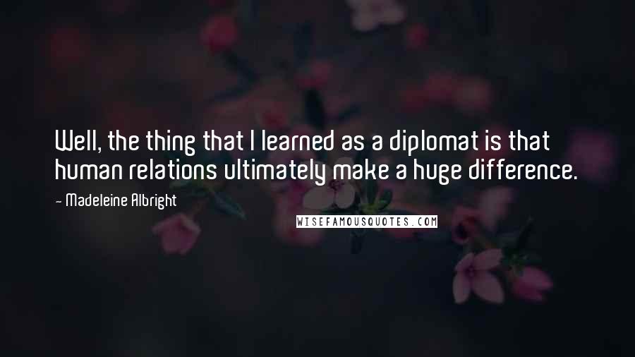 Madeleine Albright Quotes: Well, the thing that I learned as a diplomat is that human relations ultimately make a huge difference.