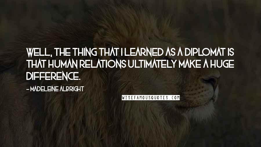 Madeleine Albright Quotes: Well, the thing that I learned as a diplomat is that human relations ultimately make a huge difference.
