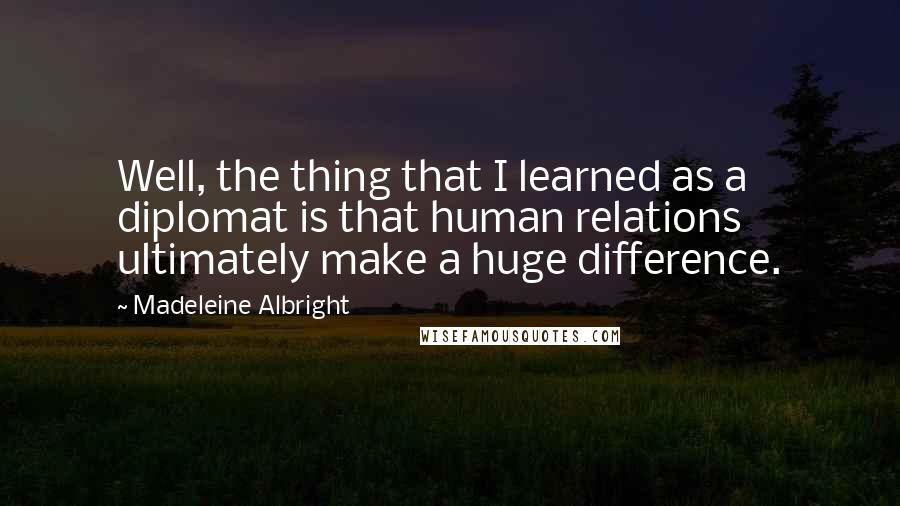 Madeleine Albright Quotes: Well, the thing that I learned as a diplomat is that human relations ultimately make a huge difference.
