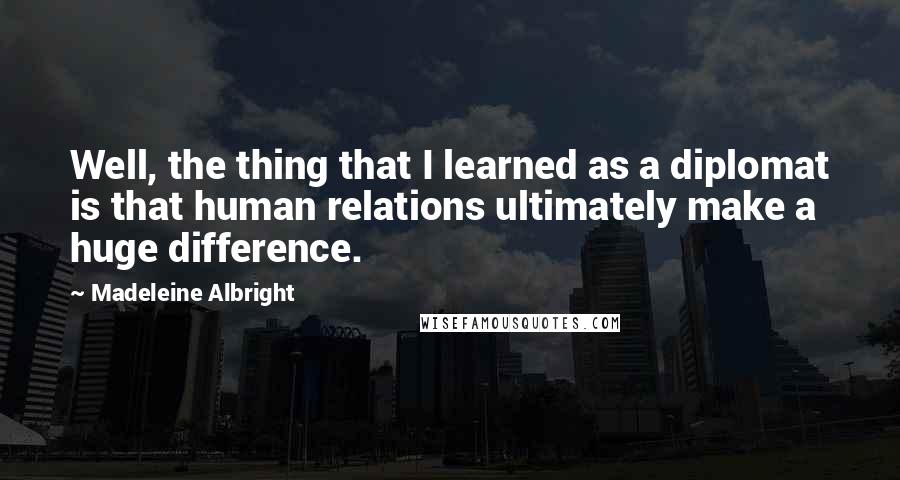 Madeleine Albright Quotes: Well, the thing that I learned as a diplomat is that human relations ultimately make a huge difference.