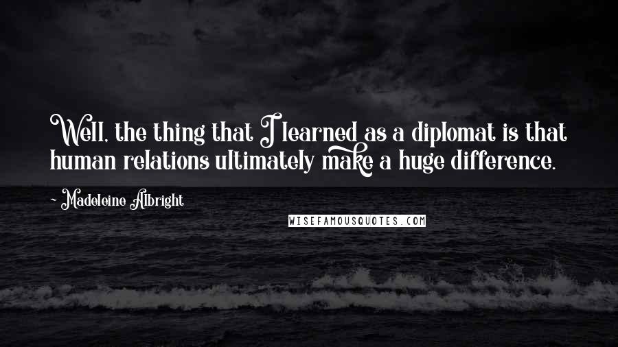 Madeleine Albright Quotes: Well, the thing that I learned as a diplomat is that human relations ultimately make a huge difference.