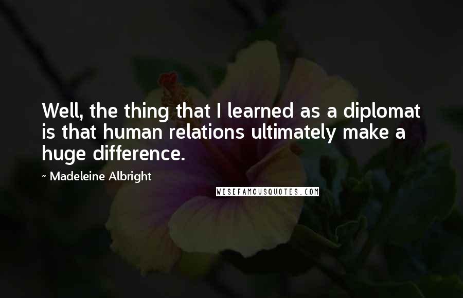 Madeleine Albright Quotes: Well, the thing that I learned as a diplomat is that human relations ultimately make a huge difference.