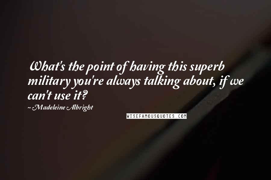 Madeleine Albright Quotes: What's the point of having this superb military you're always talking about, if we can't use it?