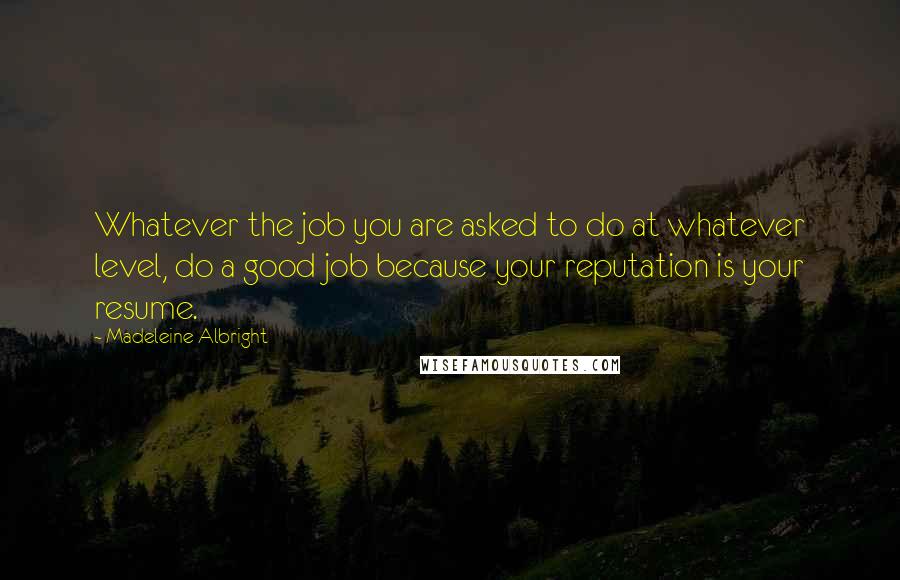 Madeleine Albright Quotes: Whatever the job you are asked to do at whatever level, do a good job because your reputation is your resume.