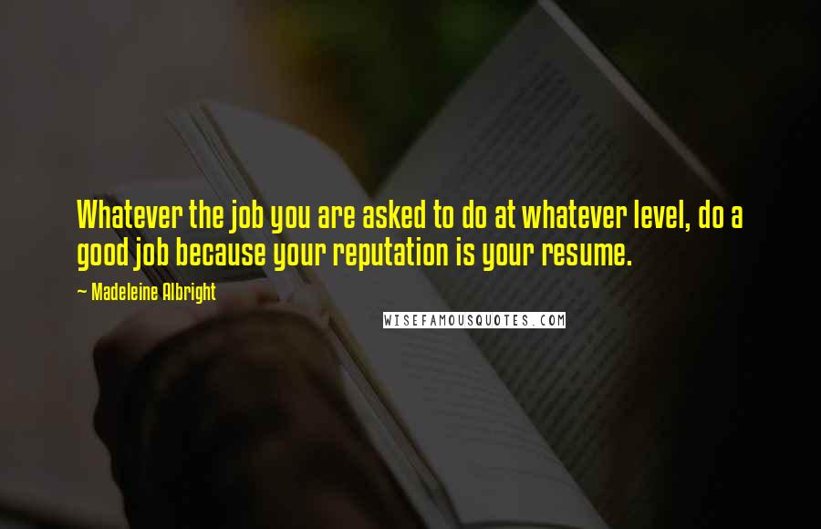 Madeleine Albright Quotes: Whatever the job you are asked to do at whatever level, do a good job because your reputation is your resume.