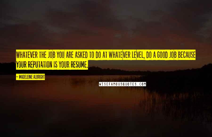 Madeleine Albright Quotes: Whatever the job you are asked to do at whatever level, do a good job because your reputation is your resume.