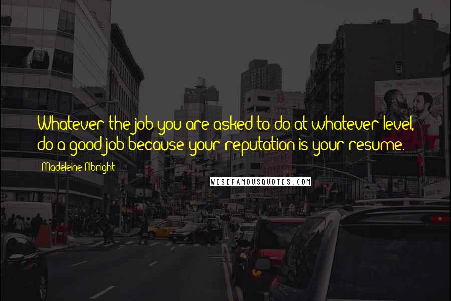 Madeleine Albright Quotes: Whatever the job you are asked to do at whatever level, do a good job because your reputation is your resume.