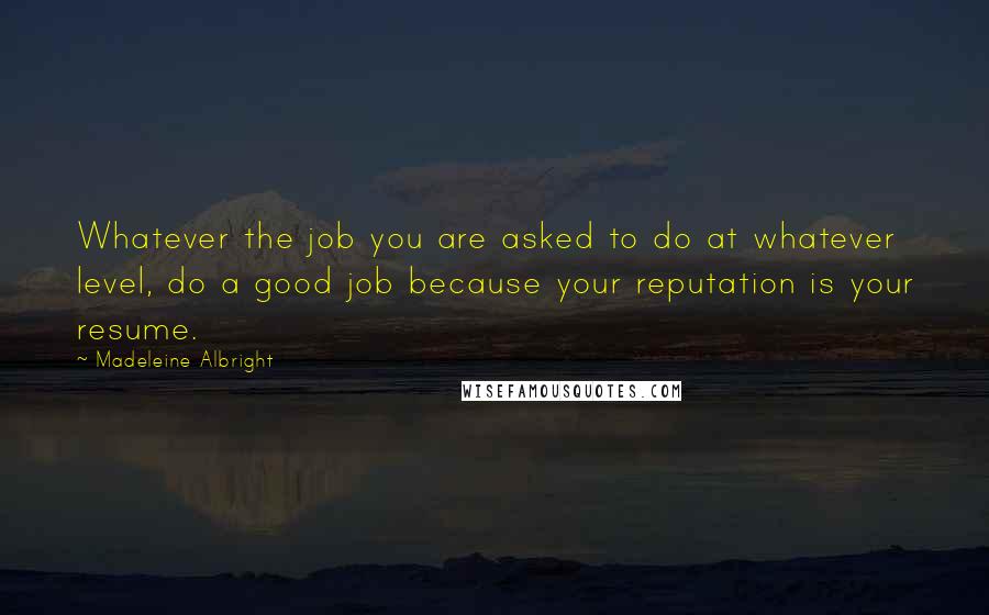 Madeleine Albright Quotes: Whatever the job you are asked to do at whatever level, do a good job because your reputation is your resume.