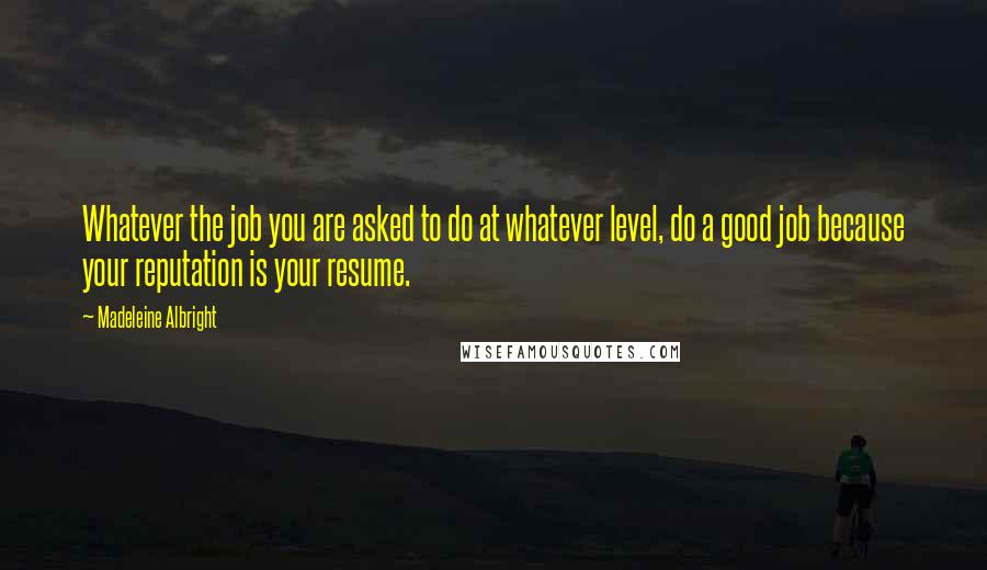 Madeleine Albright Quotes: Whatever the job you are asked to do at whatever level, do a good job because your reputation is your resume.