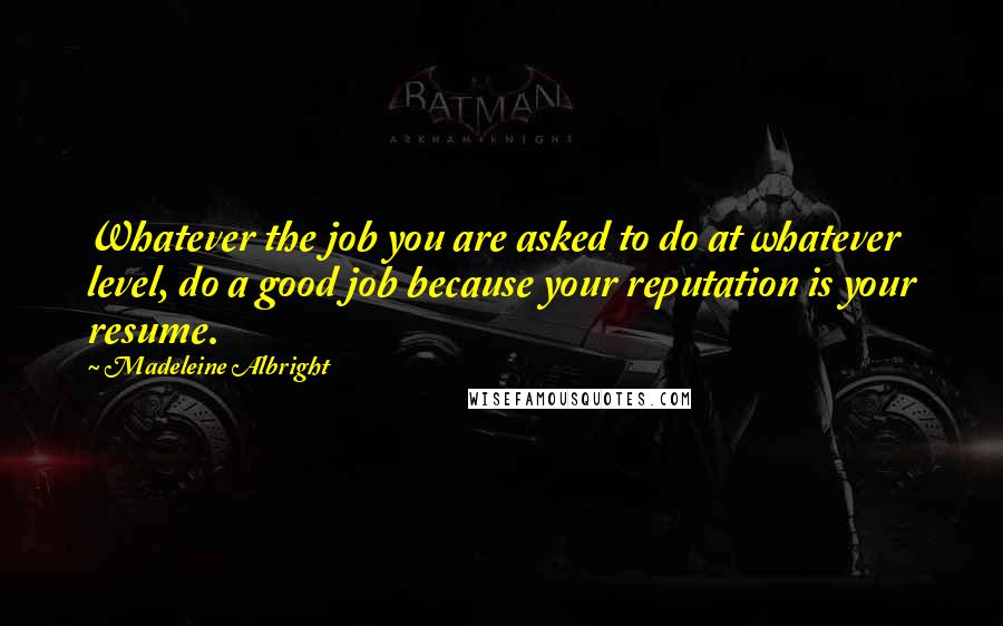 Madeleine Albright Quotes: Whatever the job you are asked to do at whatever level, do a good job because your reputation is your resume.