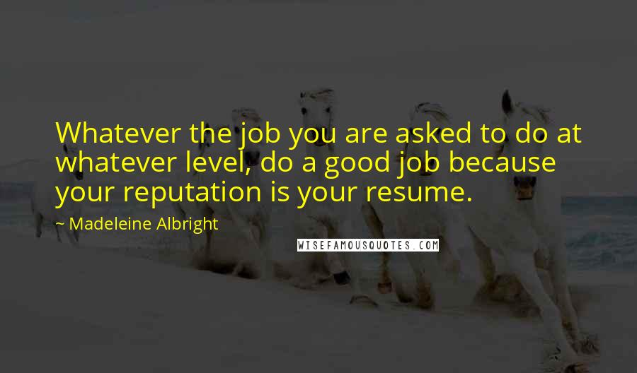 Madeleine Albright Quotes: Whatever the job you are asked to do at whatever level, do a good job because your reputation is your resume.