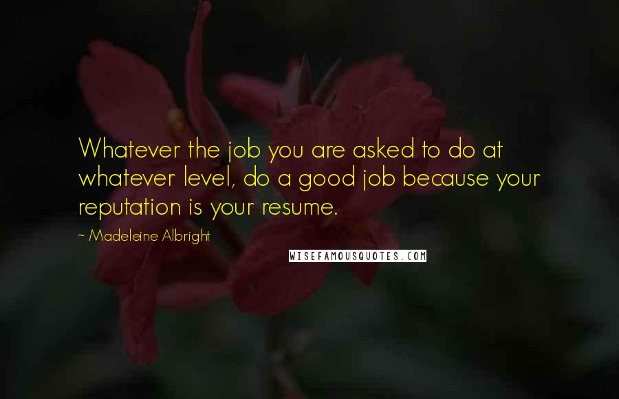 Madeleine Albright Quotes: Whatever the job you are asked to do at whatever level, do a good job because your reputation is your resume.