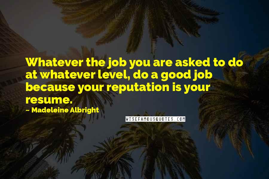 Madeleine Albright Quotes: Whatever the job you are asked to do at whatever level, do a good job because your reputation is your resume.