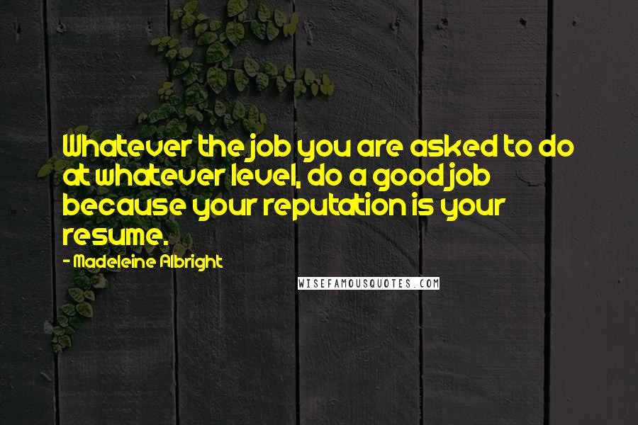 Madeleine Albright Quotes: Whatever the job you are asked to do at whatever level, do a good job because your reputation is your resume.