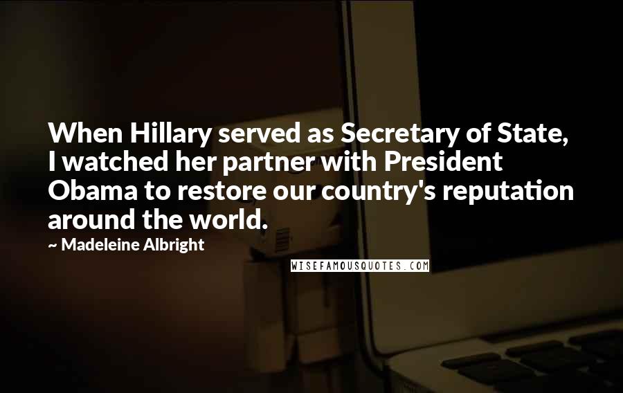 Madeleine Albright Quotes: When Hillary served as Secretary of State, I watched her partner with President Obama to restore our country's reputation around the world.