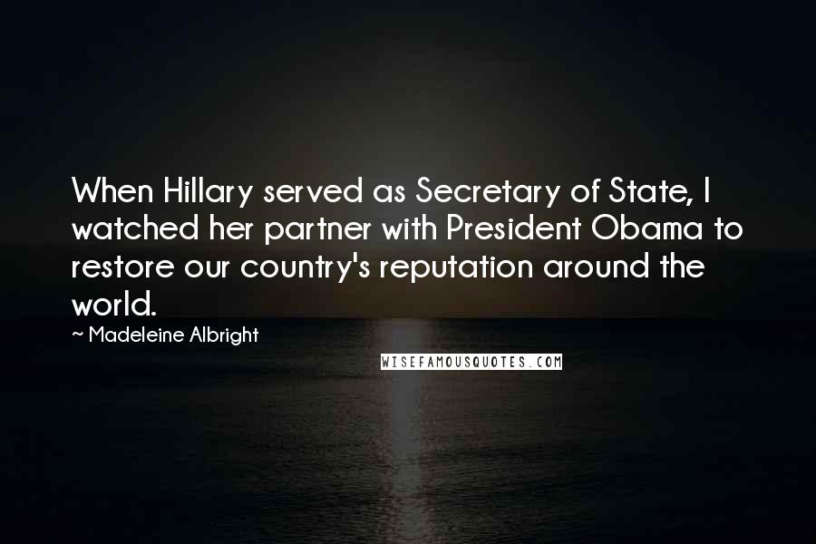 Madeleine Albright Quotes: When Hillary served as Secretary of State, I watched her partner with President Obama to restore our country's reputation around the world.