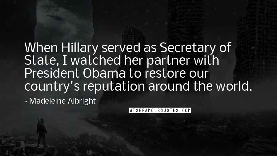 Madeleine Albright Quotes: When Hillary served as Secretary of State, I watched her partner with President Obama to restore our country's reputation around the world.