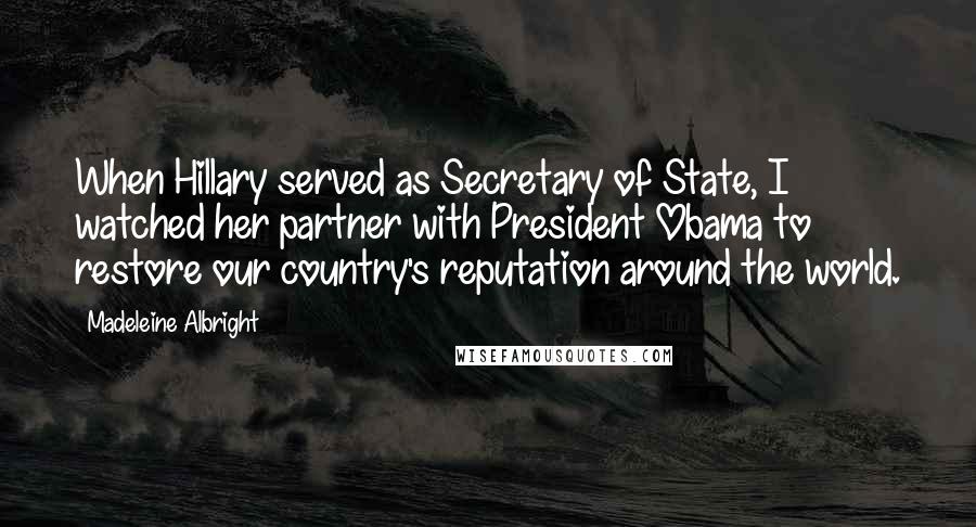 Madeleine Albright Quotes: When Hillary served as Secretary of State, I watched her partner with President Obama to restore our country's reputation around the world.