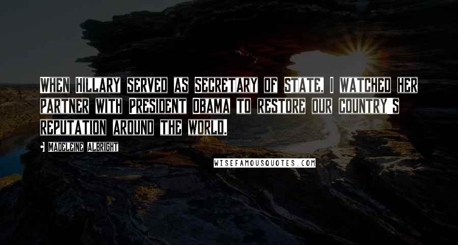 Madeleine Albright Quotes: When Hillary served as Secretary of State, I watched her partner with President Obama to restore our country's reputation around the world.