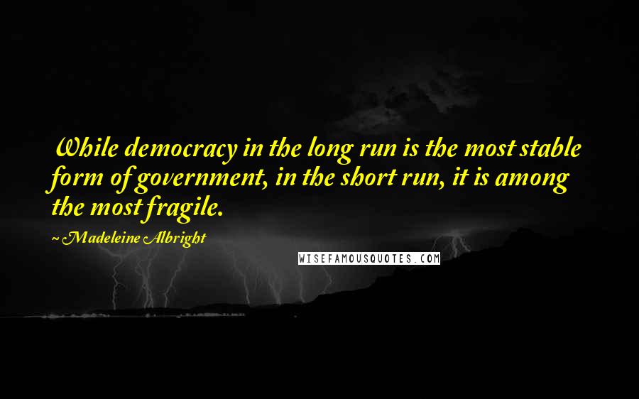 Madeleine Albright Quotes: While democracy in the long run is the most stable form of government, in the short run, it is among the most fragile.